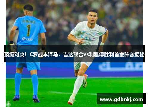 顶级对决！C罗战本泽马，吉达联合vs利雅得胜利首发阵容揭秘