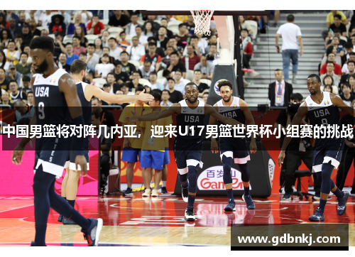中国男篮将对阵几内亚，迎来U17男篮世界杯小组赛的挑战